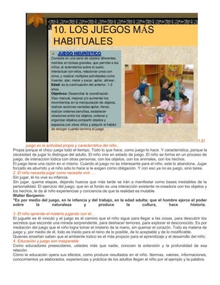 1.El
        juego es la actividad propia y característica del niño...
Propia porque el chico juega todo el tiempo. Todo lo que hace, como juego lo hace. Y característica, porque la
necesidad de jugar lo distingue del adulto. El niño vive en estado de juego. El niño se forma en un proceso de
juego, de interacción lúdica con otras personas, con los objetos, con los animales, con los hechos.
El juego tiene una razón en sí mismo. Cuando el juego no es interesante para el niño, este lo abandona. Jugar
forzado es aburrido y el niño sólo lo hace si le exigen como obligación. Y con eso ya no es juego, sino tarea.
2. El niño necesita jugar como necesita vivir. ...
Sin jugar, él no vive su infancia.
Sin jugar, quema etapas, dejando huecos que más tarde se irán a manifestar como bases inestables de la
personalidad. El ejercicio del juego, que en el fondo es una interacción existente re-creadora con los objetos y
los hechos, le da al niño experiencias y conciencia de que la realidad es mutable
Walter Benjamín:
"Es por medio del juego, en la infancia y del trabajo, en la edad adulta; que el hombre ejerce el poder
sobre          la       naturaleza        y         produce       la       cultura,        hace        historia.

3. El niño aprende el misterio jugando con él...
El juguete es él vinculo y el juego es el camino que el niño sigue para llegar a las cosas, para descubrir los
secretos que esconde una mirada sorprendente, para deshacer temores, para explorar el desconocido. Es por
mediación del juego que el niño logra tomar el misterio de la mano, sin quemar el corazón. Todo es materia de
juego y, por medio de él, todo es traído para el reino de lo posible, de lo aceptable y de lo modificable.
Quienes enseñan saben que el ambiente lúdico es el más propicio para el aprendizaje y el desarrollo del niño.
4. Educación y juego son inseparable
Como educadores preescolares, ustedes más que nadie, conocen la extensión y la profundidad de esa
relación.
Cómo la educación opera sus efectos, como produce resultados en el niño. Normas, valores, informaciones,
conocimientos ya elaborados, experiencias y práctica de los adultos llegan al niño por el ejemplo y la palabra.
 