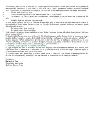 Sin embargo, ellos no son, aún educación. Constituyen el acercamiento cultural de la familia, de un pueblo, de
    la humanidad, transmitido. El niño involucra todo en el juego, cuerpo, inteligencia y afecto. Y juega con todo lo
    suyo: con la mano, con el cuerpo, con el llanto y la risa, con la narración y la fantasía. Se puede afirmar que:
•            El niño tiene derecho a jugar.
•            Los adultos tienen obligación de posibilitar este ejercicio de derecho.
•            La sociedad y el Estado tienen responsabilidades frente al juego, como las tienen con la educación del
    niño.
•            El juego debe ser afirmado como derecho.
    Si jugar es un derecho del niño, la defensa de ese derecho y la garantía de su realización debe esta en el
    ámbito jurídico, de las leyes, de las normas, del Derecho. Existen dos espacios en donde ese asunto puede
    ubicarse jurídicamente:
•            En los derechos de la persona:
•            En los derechos del consumidor:
    En la relación al primero, tenemos la Convención de las Naciones Unidas sobre Los derechos del Niño, que
    afirma en su artículo 31:
    "1. Los Estados Partes reconocen el derecho del niño al descanso y al entretenimiento, al esparcimiento y a
    las actividades recreativas propias de la edad, bien así a la libre participación en la vida cultural y artística."
    "2. Los Estados Partes respetarán y promoverán el derecho del niño a participar plenamente de la vida
    cultural y artística y estimularán la creación de oportunidades adecuadas, en condición de igualdad, para que
    participen de la vida cultural, artística, recreativa y de entretenimiento."
    El Derecho A Jugar Equivale Al Derecho A La Infancia.
    Si jugar es típico del niño, si la infancia es una edad de juego, si la actividad más extensa, más intensa, más
    característica de la infancia es la ludicidad, no se puede concebir la infancia sin juego. Impedirle jugar es
    robarle la infancia al niño, anticipar la vida adulta.
      El trabajo precoz, está arrancando la infancia de los niños. El derecho a jugar implica el deber del Estado de
    prohibir el trabajo infantil y a castigar a los que someten al niña trabajo inadecuado para su edad.

    Enviado por:
    María José Rey
    Docente de Nivel Inicial
    Quilmas. Buenos Aires
 