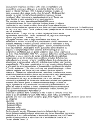 absolutamente imperiosa, provista de un fin en sí, acompañada de una
sensación de tensión y de júbilo, y de la conciencia de ser de otro modo
que en la vida real (Cañeque, 1993: 3). Luego, si se relega el juego a un
papel secundario ¿Qué pasará con los niños del futuro? ¿Dónde aprenden
a acatar y a cumplir normas? ¿Cuándo establecen relaciones con sus
homólogos? ¿Qué hacen durante esa etapa tan importante? Desde este
punto de vista, el juego no puede tener un papel secundario.
Otro estudioso del juego sistemático es Callois (1958), cuyos
planteamientos nacen del Homo Ludens de Huizinga, al crear no sólo una
clasificación del juego basada en el tipo de canalización que elige el impulso
lúdico, sino la presentación conceptual acerca de las perturbaciones del juego. Plantea que: “La función propia
del juego es el juego mismo. Ocurre que las aptitudes que ejercita son las mismas que sirven para el estudio y
para las actividades
serias del adulto... El juego, aún bajo su forma de juego de dinero, resulta
rigurosamente improductivo... Es una característica del juego el no crear ninguna
riqueza, ninguna obra...” (Cañeque, 1993: 3).
 El juego se considera como el rasgo dominante de este mundo. Al
adolescente le encanta actuar aunque muchas veces no coincida interiormente con
su acción. Mistifica y se mistifica, pasando y repasando las fronteras de lo real y
lo imaginario. Se identifica con todos los papeles - es decir, representa realmente
todos los personajes -, hasta podría decirse que acaricia con cierto deleite su
angustia, se compromete por entero sabiendo de forma ambigua que sus
compromisos son ficticios, que sus gestos carecen de peso, porque se parecen a
los de los niños. Para Wallon, 1942: 75 “... Los juegos de los niños constituyen simulacros
que facilitan el acceso y dominio del campo simbólico. Sustituciones plásticas
comparables con las del simulacro ritual, constituyen preludios de formas más
elaboradas como el símbolo y el signo y posibilitan el paso de la inteligencia de las
situaciones a la representativa. La función simbólica desempeña en esta transición
un papel capital ...” Esa etapa representativa, con o sin juguetes -objetos- le permite
al niño repetir las acciones agradables -o desagradables- ejercidas por los adultos.
Y Vigotsky señala que “... Del mismo modo que toda situación imaginaria contiene
reglas de conducta, todo tipo de juego con reglas contiene una situación
imaginaria... El juego, con reglas más simples, desemboca inmediatamente en una
situación imaginaria en el sentido de que atan pronto como el juego queda regulado
por normas, se descartan una serie de posibilidades de acción.” (1966: 146).
La trascendencia del juego, en la vida del niño o de la niña, radica en el
dinamismo que genera en los procesos de desarrollo al permitirle vivir experiencias
extremas como las que genera la subordinación total a la regla. Al acatar las
 reglas, aprende que hay que cumplirlas tal cual como quedan establecidas. Se
genera así no sólo el respeto a la norma, sino también la responsabilidad con el
grupo. Allí el niño o la niña está siempre por encima de su edad promedio, por
El Juego como estrategia de Aprendizaje124
encima de su conducta diaria. “En el juego el niño es como si fuera una cabeza más
alto de lo que en realidad es” (Piaget, 1945: 198). Es decir, no hay que enseñarle
qué debe o no hacer para estar en paz con su grupo. Para Piaget (1945: 475) las actividades lúdicas tienen
las categorías
siguientes:
• Juegos de ejercicio
• Juegos simbólicos
• Juegos de reglas
• Juegos de construcción
Según este autor también “El juego es el producto de la asimilación que se
disocia de la acomodación antes de reintegrarse a las formas de equilibrio permanente,
que harán de él su complementario en el pensamiento operatorio o racional. En ese
sentido, el juego constituye el polo extremo de la asimilación de lo real al yo, y
Carmen Minerva Torres125
 