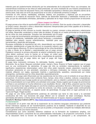 tratando para así posteriormente introducirlo por los antecedentes de la educación física, sus conceptos, las
características evolutivas en los niños en edad preescolar, así como mostrarle de una manera comprensiva la
estructura de una clase de educación física y los materiales apropiados e idóneos para utilizarlos dentro de la
misma clase, todo esto con el fin de proporcionar en el niño un desarrollo armónico e integral.
Fomentar en niño valores, habilidades, actitudes, hábitos, son propósitos y objetivos que se encuentran
inmersos en la materia de educación física, además de desarrollar destrezas y habilidades motrices en el
niño, ya que las actividades orientadas, planeadas y aplicadas de la mejor manera proporcionan al educando
un
                                            ¿Cómo Juegan Los Niños?
El juego provee a los niños la oportunidad de hacer sentir su universo. Esto los ayuda a descubrir y desarrollar
su propio cuerpo, descubrir a otros y desarrollar relaciones interpersonales para imitar papeles de la familia y
descubrir nuevos modos de operar.
El juego le permite al niño conocer su mundo, descubrir su cuerpo, conocer a otras personas y relacionarse
con estas, desarrollar vocabulario e imitar roles de adultos. El juego es un medio primordial en el aprendizaje
de los niños de nivel preescolar. Estudios han demostrado que el juego
con un rango de funcionamiento psicológico incluye pensamiento creativo,
solución de problemas, habilidades para aliviar tensiones y ansiedades,
habilidad para adquirir nuevos entendimientos, habilidad para usar
herramientas y desarrollo del lenguaje.
Rousseau enfatizaba la importancia del niño, desarrollando sus instintos
naturales, estableciendo un juego de niños en su ocupación natural y que
no sienta alguna diferencia. Él veía el aprendizaje de los niños llevándose
a cabo a través de la libertad y espontaneidad que el juego provee.
Pestalozzi comenzó la primera educación al exterior enfatizando que los
niños deben continuar como lo hacían en el hogar, en orden para.
Rousseau veía el juego como una forma libre y espontánea de aprender.
Pestalozzi creía que el juego debía ser igual al juego del hogar
encaminado a aprender.
El juego tiene motivación intrínseca. Es disfrutable, flexible, escogido
libremente. No es literal. Requiere actividad verbal, mental y física. Krasnor & Pepler sugieren que el juego
puro es una combinación de elementos. El juego del niño es simbólico (representando la realidad);
significativo (experiencias relacionadas); activo (los niños están haciendo cosas); placentero (cuando se
envuelven seriamente en una actividad); voluntario o intrínseco (motivado); los motivos son curiosidad,
material, afiliación con reglas, expresado implícita o explícitamente, episódico, caracterizado por metas
emergentes, cambiantes que los niños desarrollan espontáneamente.
El contenido del juego está influenciado por las experiencias de los niños y por el contexto en el que ellos se
encuentran. El contexto puede incluir ambiente físico, tiempo, otros niños y adultos, culturas y expectativas.
Jean Piaget propone que el juego puede ser pura asimilación, pero su relación o predominio de su asimilación
sobre la acomodación es lo que define una actividad como juego. Dewey sugiere que el juego da prominencia
o énfasis a una actividad sin mucha referencia a sus resultados. Bruner, Jolly & Silva, proponen que los niños
usan invenciones en las reglas del juego en una forma creativa y generativa. Brunner y Sherwood ven el juego
como una oportunidad para practicar su rutina de conducta. Los niños cuando juegan están continuamente
percibiendo, usando contrastes: un aspecto social, de aprendizaje. El juego tiene un lugar particular en la
Teoría de Piaget. Piaget escribió:
"El juego es una forma particularmente poderosa de actividad que tiene la vida social y la actividad
constructiva del niño. Las funciones del juego difieren con la variación de edad cronológica. Muchas
actividades del exterior e interior de los niños son determinadas por el equipo, espacio y superficie."
Claudia K. Montoya Cabrera (2011). http://www.educacioninicial.com/EI/contenidos/00/0550/587.ASP
Fundamentación
La educación en el jardín más allá de la exploración de los distintos lenguajes entendemos que pretende
formar individuos capaces de ser transformadores positivos de la realidad, mediante el desarrollo de sus
potenciales creativos y el convencimiento de que es posible y enriquecedor compartir las múltiples alternativas
que se generan ante una misma situación.
Consideramos que como docentes debemos colaborar en la formación de ciudadanos amplios, con
responsabilidad social y consciente de sus potencialidades individuales y de proyección comunitaria. El arte
en la educación tiene la función de desarrollar la capacidad de percepción y de comprensión, de
 