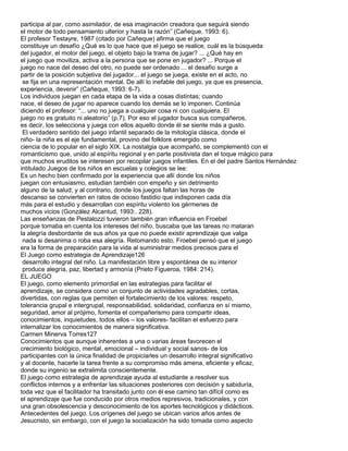 participa al par, como asimilador, de esa imaginación creadora que seguirá siendo
el motor de todo pensamiento ulterior y hasta la razón” (Cañeque, 1993: 6).
El profesor Testayre, 1987 (citado por Cañeque) afirma que el juego
constituye un desafío ¿Qué es lo que hace que el juego se realice, cuál es la búsqueda
del jugador, el motor del juego, el objeto bajo la trama de jugar? ... ¿Qué hay en
el juego que moviliza, activa a la persona que se pone en jugador? ... Porque el
juego no nace del deseo del otro, no puede ser ordenado ... el desafío surge a
partir de la posición subjetiva del jugador... el juego se juega, existe en el acto, no
 se fija en una representación mental. De allí lo inefable del juego, ya que es presencia,
experiencia, devenir” (Cañeque, 1993: 6-7).
Los individuos juegan en cada etapa de la vida a cosas distintas; cuando
nace, el deseo de jugar no aparece cuando los demás se lo imponen. Continúa
diciendo el profesor: “... uno no juega a cualquier cosa ni con cualquiera. El
juego no es gratuito ni aleatorio” (p.7). Por eso el jugador busca sus compañeros,
es decir, los selecciona y juega con ellos aquello donde él se siente más a gusto.
 El verdadero sentido del juego infantil separado de la mitología clásica, donde el
niño- la niña es el eje fundamental, provino del folklore emergido como
ciencia de lo popular en el siglo XIX. La nostalgia que acompañó, se complementó con el
romanticismo que, unido al espíritu regional y en parte positivista dan el toque mágico para
que muchos eruditos se interesen por recopilar juegos infantiles. En el del padre Santos Hernández
intitulado Juegos de los niños en escuelas y colegios se lee:
Es un hecho bien confirmado por la experiencia que allí donde los niños
juegan con entusiasmo, estudian también con empeño y sin detrimento
alguno de la salud; y al contrario, donde los juegos faltan las horas de
descanso se convierten en ratos de ocioso fastidio que indisponen cada día
más para el estudio y desarrollan con espíritu violento los gérmenes de
muchos vicios (González Alcantud, 1993:. 228).
Las enseñanzas de Pestalozzi tuvieron también gran influencia en Froebel
porque tomaba en cuenta los intereses del niño, buscaba que las tareas no mataran
la alegría desbordante de sus años ya que no puede existir aprendizaje que valga
 nada si desanima o roba esa alegría. Retomando esto, Froebel pensó que el juego
era la forma de preparación para la vida al suministrar medios precisos para el
El Juego como estrategia de Aprendizaje126
 desarrollo integral del niño. La manifestación libre y espontánea de su interior
 produce alegría, paz, libertad y armonía (Prieto Figueroa, 1984: 214).
EL JUEGO
El juego, como elemento primordial en las estrategias para facilitar el
aprendizaje, se considera como un conjunto de actividades agradables, cortas,
divertidas, con reglas que permiten el fortalecimiento de los valores: respeto,
tolerancia grupal e intergrupal, responsabilidad, solidaridad, confianza en sí mismo,
seguridad, amor al prójimo, fomenta el compañerismo para compartir ideas,
conocimientos, inquietudes, todos ellos – los valores- facilitan el esfuerzo para
internalizar los conocimientos de manera significativa.
Carmen Minerva Torres127
Conocimientos que aunque inherentes a una o varias áreas favorecen el
crecimiento biológico, mental, emocional – individual y social sanos- de los
participantes con la única finalidad de propiciarles un desarrollo integral significativo
y al docente, hacerle la tarea frente a su compromiso más amena, eficiente y eficaz,
donde su ingenio se extralimita conscientemente.
El juego como estrategia de aprendizaje ayuda al estudiante a resolver sus
conflictos internos y a enfrentar las situaciones posteriores con decisión y sabiduría,
toda vez que el facilitador ha transitado junto con él ese camino tan difícil como es
el aprendizaje que fue conducido por otros medios represivos, tradicionales, y con
una gran obsolescencia y desconocimiento de los aportes tecnológicos y didácticos.
Antecedentes del juego. Los orígenes del juego se ubican varios años antes de
Jesucristo, sin embargo, con el juego la socialización ha sido tomada como aspecto
 