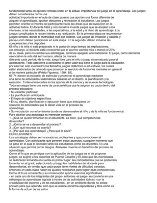 fundamental tanto en épocas remotas como en la actual. Importancia del juego en el aprendizaje. Los juegos
deben considerarse como una
actividad importante en el aula de clase, puesto que aportan una forma diferente de
adquirir el aprendizaje, aportan descanso y recreación al estudiante. Los juegos
permiten orientar el interés del participante hacia las áreas que se involucren en la
actividad lúdica. El docente hábil y con iniciativa inventa juegos que se acoplen a los
intereses, a las necesidades, a las expectativas, a la edad y al ritmo de aprendizaje. Los
juegos complicados le restan interés a su realización. En la primera etapa se recomiendan
juegos simples, donde la motricidad esté por delante. Los juegos de imitación y cacería y
persecución deben predominar en esta etapa. En la segunda, deben incluirse las
competencias y los deportes.
El niño o la niña ni está preparado ni le gusta oír largo tiempo las explicaciones,
sin embargo, el docente está consciente que el alumno asimila más o menos el 20%
de su clase, pero no cambia sus estrategias, continúa apegado a lo tradicional. El juego, como elemento
esencial en la vida del ser humano, afecta de manera
diferente cada período de la vida: juego libre para el niño y juego sistematizado para el
adolescente. Todo esto lleva a considerar el gran valor que tiene el juego para la educación,
por eso han sido inventados los llamados juegos didácticos o educativos, los cuales
están elaborados de tal modo que provocan el ejercicio de funciones mentales en general
o de manera particular (Prieto Figueroa, 1984: 85).
67-74) tienen el propósito de estimular y promover el aprendizaje mediante
una serie de actividades sistemáticas basadas en el diseño, la planificación y la
ejecución. Todas enmarcadas en los aportes de la ciencia y las nuevas tecnologías.
Toda estrategia tiene una serie de características que le asignan su cuota dentro del
proceso educativo:
• Su carácter particular
• La planificación anticipada.
• El logro de objetivos específicos
• En su diseño, planificación y ejecución tiene que anticiparse un
conjunto de actividades que le darán vida en el proceso de
aprendizaje.
• Su vinculación con el ambiente donde se desenvuelve el niño o de la niña es fundamental.
Para diseñar una estrategia es menester conocer:
1. ¿Qué se quiere fomentar en el estudiante, es decir, qué competencias
desarrollar?
2. ¿Cómo se va a desarrollar el proceso?
3. ¿Con qué recursos se cuenta?
4. ¿Por qué ese aprendizaje? ¿Para qué le sirve?
CONCLUSIONES
Las estrategias deben ser innovadoras, motivantes y que promocionen el
aprendizaje. Con actividades que generen estos aspectos, cualquier momento que
se pase en el aula lo disfrutan tanto los estudiantes como los docentes. Es una
situación que permite correr riesgos. Atrévase. Invente en beneficio del proceso de
aprendizaje.
Como el fin que se persigue con la aplicación de los juegos es el de proponer
juegos, se sugirió a los docentes de Puente Carache y El Jobo que las microclases
se realizacen tomando en cuenta en primer lugar, las competencias que se pretenden
fomentar en el grado seleccionado y luego las habilidades del docente para
desarrollarlas, sin olvidar que cada grado tiene niveles de dificultad variados,
entonces en cada clase hacer los ajustes necesarios para lograr esas competencias.
Como el fin es consciente y su consecución aporta vivencias significativas
- en cada uno de los integrantes del grupo- entonces -el juego- se convierte en una
estrategia de aprendizaje lograda a través de las actividades lúdicas -con la
creatilvidad del docente y de los estudiantes-, en un ambiente donde no exista
presión para que aprenda, sino que se realice en forma espontánea y libre como es
la forma de actuar de los niños.
 