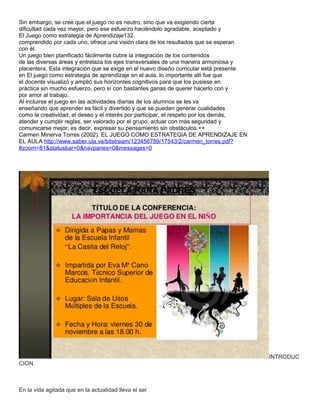 Sin embargo, se cree que el juego no es neutro, sino que va exigiendo cierta
dificultad cada vez mayor, pero ese esfuerzo haciéndolo agradable, aceptado y
El Juego como estrategia de Aprendizaje132
comprendido por cada uno, ofrece una visión clara de los resultados que se esperan
con él.
Un juego bien planificado fácilmente cubre la integración de los contenidos
de las diversas áreas y entrelaza los ejes transversales de una manera armoniosa y
placentera. Esta integración que se exige en el nuevo diseño curricular está presente
en El juego como estrategia de aprendizaje en el aula, lo importante allí fue que
el docente visualizó y amplió sus horizontes cognitivos para que los pusiese en
práctica sin mucho esfuerzo, pero sí con bastantes ganas de querer hacerlo con y
por amor al trabajo.
Al incluirse el juego en las actividades diarias de los alumnos se les va
enseñando que aprender es fácil y divertido y que se pueden generar cualidades
como la creatividad, el deseo y el interés por participar, el respeto por los demás,
atender y cumplir reglas, ser valorado por el grupo, actuar con más seguridad y
comunicarse mejor, es decir, expresar su pensamiento sin obstáculos.++
Carmen Minerva Torres (2002). EL JUEGO COMO ESTRATEGIA DE APRENDIZAJE EN
EL AULA http://www.saber.ula.ve/bitstream/123456789/17543/2/carmen_torres.pdf?
#zoom=81&statusbar=0&navpanes=0&messages=0




                                                                                        INTRODUC
CION



En la vida agitada que en la actualidad lleva el ser
 
