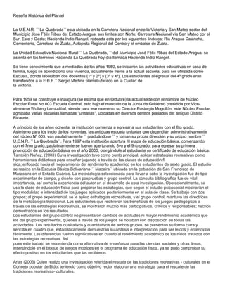 Reseña Histórica del Plantel


La U.E.N.R. ´´ La Quebrada´´ esta ubicada en la Carretera Nacional entre la Victoria y San Mateo sector del
Municipio José Félix Ribas del Estado Aragua, sus limites son Norte; Carretera Nacional vía San Mateo por el
Sur, Este y Oeste; Hacienda Indio Rangel, rodeada esta por los siguientes linderos: Rió Aragua Calanche,
Cementerio, Carretera de Zuata, Autopista Regional del Centro y el embalse de Zuata.

La Unidad Educativa Nacional Rural ´´ La Quebrada, ´´ del Municipio José Félix Ribas del Estado Aragua, se
asienta en los terrenos Hacienda La Quebrada hoy día llamada Hacienda Indio Rangel.

Se tiene conocimiento que a mediados de los años 1950, se iniciaron las actividades educativas en casa de
familia, luego se acondiciono una vivienda, actualmente frente a la actual escuela, para ser utilizada como
Escuela, donde laboraban dos docentes (1º y 2º) y (3º y 4º). Los estudiantes al egresar del 4º grado eran
transferidos a la E.B.E.´´ Sergio Medina plantel ubicado en la Cuidad de
la Victoria.


Para 1959 se construye e inaugura (se estima que en Octubre) la actual sede con el nombre de Núcleo
Escolar Rural No 003 Escuela Central, esto bajo el mandato de la Junta de Gobierno presidida por Vice-
almirante Wolfang Larrazábal, siendo para ese momento su Director Eustorgio Mogollón, este Núcleo Escolar;
agrupaba varias escuelas llamadas "unitarias", ubicadas en diversos centros poblados del antiguo Distrito
Ricaurte.

A principio de los años ochenta, la institución comienza a egresar a sus estudiantes con el 6to grado.
Asimismo para los inicio de los noventas, las antiguas escuela unitarias que dependían administrativamente
del núcleo Nº 003, van paulatinamente ´´ graduándose ´´ y toman su propia dirección y su propio nombre ´´
U.E.N.R. ´´ La Quebrada´´. Para 1997 esta institución apertura III etapa de educación básica, comenzando
con el 7mo grado, paulatinamente se fueron aperturando 8vo y el 9no grado, para egresar su primera
promoción de educación básica en el año 2000, otorgándole al estudiante su certificado de educación básica.
También Núñez. (2003) Cuya investigación tuvo como punto principal, aplicar estrategias recreativas como
herramientas didácticas para enseñar jugando a través de las clases de educación fí
sica, enfocado hacia el mejoramiento del rendimiento académico en los estudiantes de sexto grado. El estudio
se realizo en la Escuela Básica Bolivariana ´´ Macaira´´ ubicada en la población de San Francisco de
Maracaira en el Estado Guárico. La metodología seleccionada para llevar a cabo la investigación fue de tipo
experimentar de campo, y diseño con pospruebas y grupo control. La consulta bibliográfica fue de vital
importancia, así como la experiencia del autor en el desarrollo de esta investigación. Operacionalmente, se
uso la clase de educación física para preparar las estrategias, que según el estudio psicosocial mostrarían el
tipo modalidad e intensidad de los juegos aplicados posteriormente en el aula de clase. Se trabajo con dos
grupos; al grupo experimental, se le aplico estrategias recreativas, y el grupo control, mantuvo las directrices
de la metodología tradicional. Los estudiantes que recibieron los beneficios de los juegos pedagógicos a
través de las estrategias Recreativas, se mostraron mucho más participativos, críticos y responsables; hechos
demostrados en los resultados.
Los estudiantes del grupo control no presentaron cambios de actitudes ni mayor rendimiento académico que
los del grupo experimental, quienes a través de los juegos se notaban con disposición en todas las
actividades. Los resultados cualitativos y cuantitativos de ambos grupos, se presentan su forma clara y
sencilla en cuadro que, estadísticamente demuestran su análisis e interpretación para ser leídos y entendidos
fácilmente. Las diferencias fueron significativas en cuanto al rendimiento académico de los niños tratados con
las estrategias recreativas. Así
pues este trabajo se recomienda como alternativa de enseñanza para las ciencias sociales y otras áreas,
insertándolo en el bloque de juegos motrices en el programa de educación física, ya se pudo comprobar su
efecto positivo en los estudiantes que las recibieron.

Arias (2006) Quien realizo una investigación referida el rescate de las tradiciones recreativas - culturales en el
Consejo popular de Bidot teniendo como objetivo rector elaborar una estrategia para el rescate de las
tradiciones recreativas- culturales.
 