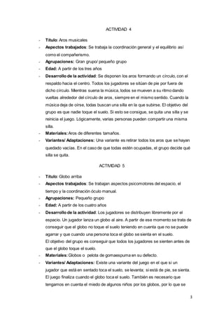 3
ACTIVIDAD 4
- Título: Aros musicales
- Aspectos trabajados: Se trabaja la coordinación general y el equilibrio así
como el compañerismo.
- Agrupaciones: Gran grupo/ pequeño grupo
- Edad: A partir de los tres años
- Desarrollo de la actividad: Se disponen los aros formando un círculo, con el
respaldo hacia el centro. Todos los jugadores se sitúan de pie por fuera de
dicho círculo. Mientras suena la música, todos se mueven a su ritmo dando
vueltas alrededor del círculo de aros, siempre en el mismo sentido. Cuando la
música deja de oírse, todas buscan una silla en la que subirse. El objetivo del
grupo es que nadie toque el suelo. Si esto se consigue, se quita una silla y se
reinicia el juego. Lógicamente, varias personas pueden compartir una misma
silla.
- Materiales:Aros de diferentes tamaños.
- Variantes/ Adaptaciones: Una variante es retirar todos los aros que se hayan
quedado vacías. En el caso de que todas estén ocupadas, el grupo decide qué
silla se quita.
ACTIVIDAD 5
- Título: Globo arriba
- Aspectos trabajados: Se trabajan aspectos psicomotores del espacio, el
tiempo y la coordinación óculo manual.
- Agrupaciones: Pequeño grupo
- Edad: A partir de los cuatro años
- Desarrollo de la actividad: Los jugadores se distribuyen libremente por el
espacio. Un jugador lanza un globo al aire. A partir de ese momento se trata de
conseguir que el globo no toque el suelo teniendo en cuenta que no se puede
agarrar y que cuando una persona toca el globo se sienta en el suelo.
El objetivo del grupo es conseguir que todos los jugadores se sienten antes de
que el globo toque el suelo.
- Materiales:Globos o pelota de gomaespuma en su defecto.
- Variantes/ Adaptaciones: Existe una variante del juego en el que si un
jugador que está en sentado toca el suelo, se levanta; si está de pie, se sienta.
El juego finaliza cuando el globo toca el suelo. También es necesario que
tengamos en cuenta el miedo de algunos niños por los globos, por lo que se
 