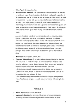 5
- Edad: A partir de los cuatro años
- Desarrollo de la actividad: Con tiza o cinta de carrocero se traza en el suelo
un rectángulo cuyas dimensiones dependerán de la edad y de la capacidad de
las participantes. Uno de los lados de este rectángulo recibe el nombre de línea
de lanzamiento y justo el lado que se encuentra frente a él lo llamaremos línea
de fondo. Entre estos dos lados, se trazan varias líneas paralelas con
diferentes puntuaciones marcadas. Los jugadores se dividen en dos grupos. Un
grupo se coloca detrás de la línea de lanzamiento. Cada jugador de este grupo
tiene un balón. El otro grupo inicia el juego colocado detrás de la línea de
fondo.
A unos metros de la línea de lanzamiento se deposita en el suelo un disco
volador. Cuando haya una señal, los jugadores que tienen los balones
comienzan a lanzarlos contra el disco volador tratando de alejarlo tanto como
puedan. Los jugadores del otro grupo devuelven los balones, una vez que
éstos han sobrepasado los límites del rectángulo, para que sus compañeros
continúen lanzando. Al cabo de un tiempo se detiene el juego y el grupo
consigue tantos puntos como marque la última línea que ha atravesado el
disco.
- Materiales:Disco volador, pelotas, tiza
- Variantes/ Adaptaciones: Si se quiere adaptar esta actividad a los alumnos
más pequeños, se puede hacer que los balones se lancen desde el suelo,
como los bolos para intentar darle a la pelota. Si por el contrario, la edad es
mayor se pueden realizar tres diferentes variantes como son:
1. Si el disco atraviesa la línea de recepción se obtiene una partida extra.
2. Se colocan varios discos. La puntuación total del grupo es la suma de los
puntos obtenidos con cada uno de ellos.
3. Los balones no se pueden devolver lanzándolos, hay que entregarlos en
mano. Para hacerlo, tampoco se puede pisar en el interior del rectángulo de
juego
ACTIVIDAD 8
- Título: Hagamos dibujos con el cuerpo
- Aspectos trabajados: Se favorece el desarrollo del esquema corporal,
equilibro y coordinación dinámica general así como el trabajo en grupo.
 