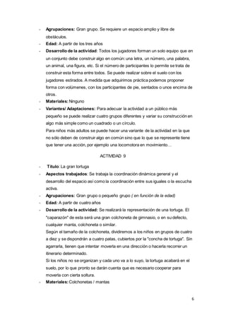 6
- Agrupaciones: Gran grupo. Se requiere un espacio amplio y libre de
obstáculos.
- Edad: A partir de los tres años
- Desarrollo de la actividad: Todos los jugadores forman un solo equipo que en
un conjunto debe construir algo en común: una letra, un número, una palabra,
un animal, una figura, etc. Si el número de participantes lo permite se trata de
construir esta forma entre todos. Se puede realizar sobre el suelo con los
jugadores estirados. A medida que adquirimos práctica podemos proponer
forma con volúmenes, con los participantes de pie, sentados o unos encima de
otros.
- Materiales:Ninguno
- Variantes/ Adaptaciones: Para adecuar la actividad a un público más
pequeño se puede realizar cuatro grupos diferentes y variar su construcción en
algo más simple como un cuadrado o un círculo.
Para niños más adultos se puede hacer una variante de la actividad en la que
no sólo deben de construir algo en común sino que lo que se represente tiene
que tener una acción, por ejemplo una locomotora en movimiento…
ACTIVIDAD 9
- Título: La gran tortuga
- Aspectos trabajados: Se trabaja la coordinación dinámica general y el
desarrollo del espacio así como la coordinación entre sus iguales o la escucha
activa.
- Agrupaciones: Gran grupo o pequeño grupo ( en función de la edad)
- Edad: A partir de cuatro años
- Desarrollo de la actividad: Se realizará la representación de una tortuga. El
"caparazón" de esta será una gran colchoneta de gimnasio, o en su defecto,
cualquier manta, colchoneta o similar.
Según el tamaño de la colchoneta, dividiremos a los niños en grupos de cuatro
a diez y se dispondrán a cuatro patas, cubiertos por la "concha de tortuga". Sin
agarrarla, tienen que intentar moverla en una dirección o hacerla recorrer un
itinerario determinado.
Si los niños no se organizan y cada uno va a lo suyo, la tortuga acabará en el
suelo, por lo que pronto se darán cuenta que es necesario cooperar para
moverla con cierta soltura.
- Materiales:Colchonetas / mantas
 