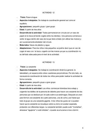 8
ACTIVIDAD 12
- Título: Pasar el agua
- Aspectos trabajados: Se trabaja la coordinación general así como el
equilibrio.
- Agrupaciones: pequeño grupo / gran grupo
- Edad: A partir de tres años
- Desarrollo de la actividad: Todos permanecen en círculo con un vaso de
papel en la boca (el borde cogido entre los dientes). Una persona comienza a
verter el agua dentro del vaso de la que tiene al lado (sin utilizar las manos) y
así sucesivamente alrededor del círculo.
- Materiales:Vasos de plástico y agua.
- Adaptaciones: Para los niños más pequeños se podría decir que en vez de
coger el vaso con la boca, cogerlo con las manos ya que su coordinación no
es del todo adecuada para el nivel de la actividad.
ACTIVIDAD 13
- Título: La serpiente
- Aspectos trabajados: Se trabaja la coordinación dinámica general, la
lateralidad y el espacio entre otras cuestiones psicomotrices. Por otro lado, es
necesaria la coordinación de todos los niños para poder realizar la actividad de
forma correcta.
- Agrupaciones: pequeño grupo a gran grupo
- Edad: A partir de tres años
- Desarrollo de la actividad: Los niños comienzan tirándose boca abajo y
cogiendo los tobillos de la persona de delante para hacer una serpiente de dos
personas que se deslizan por el suelo sobre sus estómagos. Después se unen
para formar una serpiente de cuatro personas, una de ocho y así hasta que
todo el grupo es una serpiente gigante. A los niños les gusta ver si pueden
hacer que la serpiente se revuelque sobre su lomo sin acabar separada,
probando con diferentes largos. La serpiente también puede subir "montañas",
atravesar "agujeros" o subir árboles", o puede acurrucarse e irse a dormir.
 