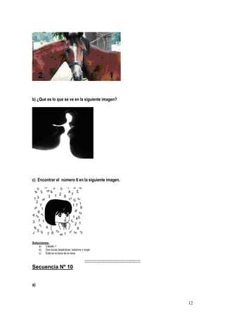 12
b) ¿Qué es lo que se ve en la siguiente imagen?
c) Encontrar el número 6 en la siguiente imagen.
Soluciones:
a) Caballo 1
b) Dos bocas besándose, bailarina o mujer
c) Está en la boca de la nena
:::::::::::::::::::::::::::::::::::::::::::::
Secuencia Nº 10
a)
 
