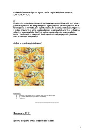 13
Cuál es el número que sigue por algo en común, según la siguiente secuencia:
2, 10, 12, 16, 17, 18,19,
b)
Usted conduce un colectivo el que sale vacío desde su terminal. Hace subir en la primera
parada a 15 personas. En la segunda parada bajan 3 personas y suben 2 personas. En la
tercera parada no hay nadie, pero bajan 5 personas. En la cuarta parada sube una persona
y no baja ninguna. En la quinta parada suben seis personas y baja una. En la sexta parada
suben tres personas y bajan dos. En la séptima parada suben dos personas y bajan
cuatro. Termina en la octava parada donde baja el resto del pasaje parada. ¿Cómo se
llama el conductor del colectivo?
c) ¿Qué se ve en la siguiente imagen?
Soluciones:
d) 200 debido a que todos los número anteriores tienen como letra de inicio la “d “
e) Es el nombre del lector/ dado que “usted” es el colectivero
f) Pez y barco
:::::::::::::::::::::::::::::::::::::::::::::
Secuencia Nº 11
a) Corrija la siguiente fórmula colocando solo un trazo.
 