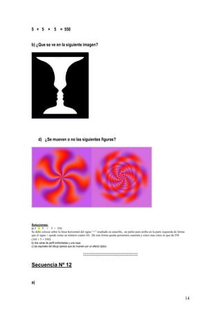 14
5 + 5 + 5 = 550
b) ¿Que se ve en la siguiente imagen?
d) ¿Se mueven o no las siguientes figuras?
Soluciones:
a) 5 + 5 + 5 = 550
Se debe colocar sobre la línea horizontal del signo “+” resaltado en amarillo, un palito para arriba en la parte izquierda de forma
que el signo + quede como un número cuatro (4) . De esta forma queda quinientos cuarenta y cinco mas cinco lo que da 550
(545 + 5 = 550)
b) dos caras de perfil enfrentadas y una copa
c) las espirales del dibujo parece que se mueven por un efecto óptico
:::::::::::::::::::::::::::::::::::::::::::::
Secuencia Nº 12
a)
 