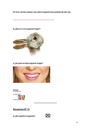 15
Por favor, escriba cualquier cosa sobre la siguiente línea punteada de color rojo.
………………………………………….
b) ¿Qué se ve en la siguiente imagen?
c) ¿De quién se trata la siguiente imagen?
Soluciones
a) Cualquier cosa
……………..
b) Conejo y pato
c) Shakira
:::::::::::::::::::::::::::::::::::::::::::::
Secuencia Nº 13
a) ¿Qué significa lo siguiente?: DO
 