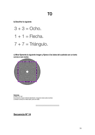 16
TO
b) Descifrar lo siguiente
c) Mirar fijamente la siguiente imagen y fijarse si los lados del cuadrado son un tanto
curvos o son rectos
Soluciones
a) Sobre “TO” “DO”
b) La solución se logra invirtiendo lateralmente el segundo número sobre el primero
c) Parecen curvas por un efecto óptico, pero son rectas.
:::::::::::::::::::::::::::::::::::::::::::::
Secuencia Nº 14
 
