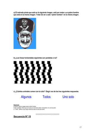 17
a) El malvado pirata que está en la siguiente imagen, está por matar a un pobre hombre
que está en la misma imagen. Tratar de ver a este “pobre hombre” en la misma imagen.
b) ¿Las líneas horizontales siguientes son paralelas o no?
c) ¿Cuántos animales comen con la cola? Elegir una de las tres siguientes respuestas.
Algunos Todos Uno solo
Soluciones
a) Dando vuelta la imagen está el pobre hombre
b) Son paralelas. Parce que no lo son por una ilusión óptica. Comprobar con una escuadra
c) “Todos”, debido a que ningún animal se saca la cola para comer
:::::::::::::::::::::::::::::::::::::::::::::
Secuencia Nº 15
 