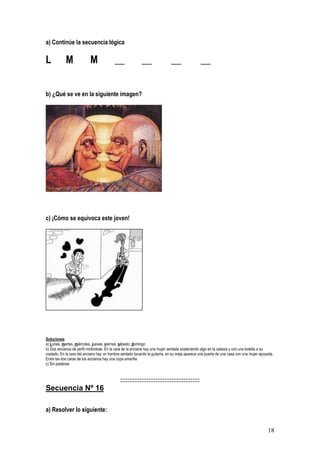 18
a) Continúe la secuencia lógica
L M M __ __ __ __
b) ¿Qué se ve en la siguiente imagen?
c) ¡Cómo se equivoca este joven!
Soluciones
a) Lunes, martes, miércoles, jueves, viernes, sábado, domingo
b) Dos ancianos de perfil mirándose. En la cara de la anciana hay una mujer sentada sosteniendo algo en la cabeza y con una botella a su
costado. En la cara del anciano hay un hombre sentado tocando la guitarra, en su oreja aparece una puerta de una casa con una mujer apoyada.
Entre las dos caras de los ancianos hay una copa amarilla
c) Sin palabras
:::::::::::::::::::::::::::::::::::::::::::::
Secuencia Nº 16
a) Resolver lo siguiente:
 