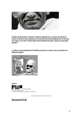 22
b) Estás conduciendo tu automóvil a altísima velocidad por un camino. De repente el
camino se divide en dos y aparecen en uno de ellos una carreta detenida por la rotura de
una rueda, y en el otro un árbol caído transversalmente al camino. ¡Qué es lo que pisás
primero?
c) ¿Qué es lo que asusta tanto a la familia que entra en su casa y que se muestra en la
siguiente imagen?
Soluciones
a)
Mahatma Gandhi
b) El freno del automóvil
c) La bolsa de Papá Noel que se parece a una calavera.
:::::::::::::::::::::::::::::::::::::::::::::
Secuencia Nº 20
 