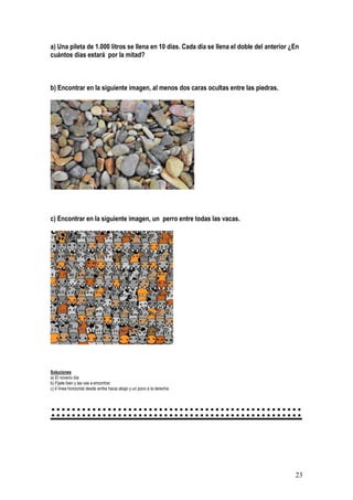 23
a) Una pileta de 1.000 litros se llena en 10 días. Cada día se llena el doble del anterior ¿En
cuántos días estará por la mitad?
b) Encontrar en la siguiente imagen, al menos dos caras ocultas entre las piedras.
c) Encontrar en la siguiente imagen, un perro entre todas las vacas.
Soluciones
a) El noveno día
b) Fijate bien y las vas a encontrar.
c) 4 línea horizontal desde arriba hacia abajo y un poco a la derecha.
:::::::::::::::::::::::::::::::::::::::::::::::::
 