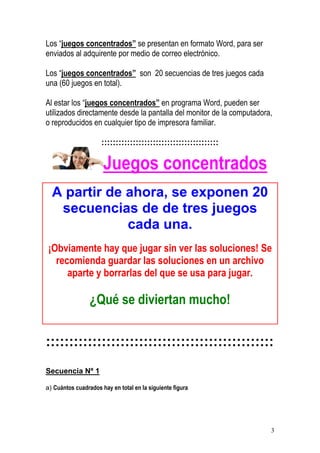 3
Los “juegos concentrados” se presentan en formato Word, para ser
enviados al adquirente por medio de correo electrónico.
Los “juegos concentrados” son 20 secuencias de tres juegos cada
una (60 juegos en total).
Al estar los “juegos concentrados” en programa Word, pueden ser
utilizados directamente desde la pantalla del monitor de la computadora,
o reproducidos en cualquier tipo de impresora familiar.
:::::::::::::::::::::::::::::::::::::::::
Juegos concentrados
A partir de ahora, se exponen 20
secuencias de de tres juegos
cada una.
¡Obviamente hay que jugar sin ver las soluciones! Se
recomienda guardar las soluciones en un archivo
aparte y borrarlas del que se usa para jugar.
¿Qué se diviertan mucho!
:::::::::::::::::::::::::::::::::::::::::::::::::
Secuencia Nº 1
a) Cuántos cuadrados hay en total en la siguiente figura
 