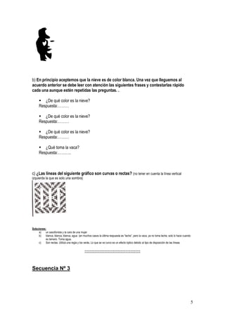 5
b) En principio aceptemos que la nieve es de color blanca. Una vez que lleguemos al
acuerdo anterior se debe leer con atención las siguientes frases y contestarlas rápido
cada una aunque estén repetidas las preguntas. .
▪ ¿De qué color es la nieve?
Respuesta:………
▪ ¿De qué color es la nieve?
Respuesta:………
▪ ¿De qué color es la nieve?
Respuesta:………
▪ ¿Qué toma la vaca?
Respuesta:………..
c) ¿Las líneas del siguiente gráfico son curvas o rectas? (no tener en cuenta la línea vertical
izquierda la que es solo una sombra)
Soluciones:
a) un saxofonista y la cara de una mujer
b) blanca, blanca, blanca, agua (en muchos casos la última respuesta es “leche”, pero la vaca, ya no toma leche, solo lo hace cuando
es ternero. Toma agua.
c) Son rectas. Utilizá una regla y los verás. Lo que se ve curvo es un efecto óptico debido al tipo de disposición de las líneas.
:::::::::::::::::::::::::::::::::::::::::::::
Secuencia Nº 3
 