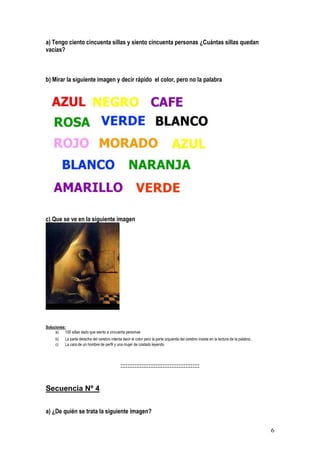 6
a) Tengo ciento cincuenta sillas y siento cincuenta personas ¿Cuántas sillas quedan
vacías?
b) Mirar la siguiente imagen y decir rápido el color, pero no la palabra
c) Que se ve en la siguiente imagen
Soluciones:
a) 100 sillas dado que siento a cincuenta personas
b) La parte derecha del cerebro intenta decir el color pero la parte izquierda del cerebro insiste en la lectura de la palabra.
c) La cara de un hombre de perfil y una mujer de costado leyendo
:::::::::::::::::::::::::::::::::::::::::::::
Secuencia Nº 4
a) ¿De quién se trata la siguiente imagen?
 