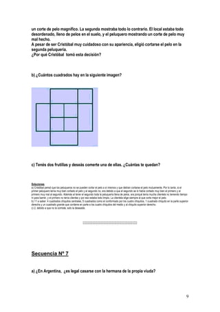 9
un corte de pelo magnífico. La segunda mostraba todo lo contrario. El local estaba todo
desordenado, lleno de pelos en el suelo, y el peluquero mostrando un corte de pelo muy
mal hecho.
A pesar de ser Cristóbal muy cuidadoso con su apariencia, eligió cortarse el pelo en la
segunda peluquería.
¿Por qué Cristóbal tomó esta decisión?
b) ¿Cuántos cuadrados hay en la siguiente imagen?
c) Tenés dos frutillas y deseás comerte una de ellas. ¿Cuántas te quedan?
Soluciones
a) Cristóbal pensó que los peluqueros no se pueden cortar el pelo a sí mismos y que debían cortarse el pelo mutuamente. Por lo tanto, si el
primer peluquero tenía muy bien cortado el pelo y el segundo no, era debido a que el segundo se lo había cortado muy bien al primero y el
primero muy mal al segundo. Además al tener el segundo toda la peluquería llena de pelos, era porqué tenía mucha clientela no teniendo tiempo
ni para barrer, y el primero no tenía clientes y por eso estaba todo limpio. La clientela elige siempre al que corta mejor el pelo.
b) 11 a saber: 4 cuadrados chiquitos centrales, 5 cuadrados como el conformado por los cuatro chiquitos, 1 cuadrado chiquito en la parte superior
derecha y un cuadrado grande que contiene en parte a los cuatro chiquitos del medio y al chiquito superior derecho.
c) 2, debido a que no la comiste, solo la deseaste.
:::::::::::::::::::::::::::::::::::::::::::::
Secuencia Nº 7
a) ¿En Argentina, ¿es legal casarse con la hermana de la propia viuda?
 
