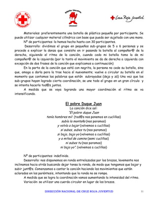 Materiales: preferentemente una botella de plástico pequeña por participante. Se
puede utilizar cualquier material cilíndrico con base que pueda ser sujetado con una mano.
       Nº de participantes: lo hemos hecho hasta con 30 participantes.
       Desarrollo: dividimos el grupo en pequeños sub-grupos de 5 o 6 personas y se
procede a explicar la danza que consiste en ir pasando la botella al compañer@ de la
derecha, siguiendo el ritmo de la canción, cuando cedo mi botella tomo la de mi
compañer@ de la izquierda (por lo tanto el movimiento se da de derecha a izquierda con
excepción de dos frases de la canción que explicamos a continuación)
       En la parte de la canción que está con negrita, la persona no cede su botella, sino
que, amaga a darla pero la trae hacia sí nuevamente; vuelve a circular su botella en el
momento que cantamos las palabras que están subrayadas (deja y zá) Una vez que los
sub-grupos hayan logrado cierta coordinación, se une todo el grupo en un gran círculo y
se intenta hacerlo tod@s juntos.
       A medida que se vaya logrando una mayor coordinación el ritmo se va
intensificando.


                                   El pobre Duque Juan
                                      La canción dice así:
                                        “El pobre duque Juan
                      tenía hombres mil (tod@s nos ponemos en cuclillas)
                                  subía la montaña (nos paramos)
                              y volvía a bajar (volvemos a cuclillas)
                                 si subes, subes tu (nos paramos)
                              si bajo, bajo yo (volvemos a cuclillas)
                               y a mitad de camino (semi cuclillas)
                                     ni subes tu (nos paramos)
                                 ni bajo yo”. (volvemos a cuclillas)

       Nº de participantes: indefinido.
       Desarrollo: nos disponemos en ronda entrelazados por los brazos, levemente nos
inclinamos hacia atrás buscando dejar tensa la ronda, de modo que tengamos que bajar y
subir junt@s. Comenzamos a cantar la canción haciendo los movimientos que están
aclarados en los paréntesis, intentando que la ronda no se rompa.
       A medida que se logra la coordinación vamos aumentando la intensidad del ritmo.
       Variación: se utilizar una cuerda circular en lugar de los brazos.


                     DIRECCIÓN NACIONAL DE CRUZ ROJA JUVENTUD                           11 
 