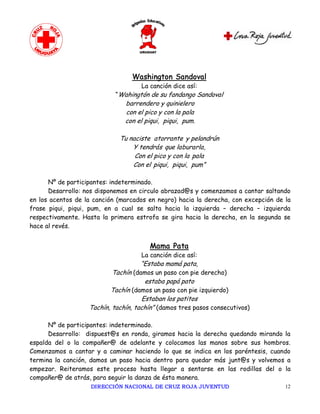 Washington Sandoval
                                    La canción dice así:
                            “Wahingtón de su fandango Sandoval
                               barrendero y quinielero
                               con el pico y con la pala
                               con el piqui, piqui, pum.

                             Tu naciste atorrante y pelandrún
                                 Y tendrás que laburarla,
                                  Con el pico y con la pala
                                 Con el piqui, piqui, pum”

      Nº de participantes: indeterminado.
      Desarrollo: nos disponemos en circulo abrazad@s y comenzamos a cantar saltando
en los acentos de la canción (marcados en negro) hacia la derecha, con excepción de la
frase piqui, piqui, pum, en a cual se salta hacia la izquierda – derecha – izquierda
respectivamente. Hasta la primera estrofa se gira hacia la derecha, en la segunda se
hace al revés.


                                       Mama Pata
                                    La canción dice así:
                                    “Estaba mamá pata,
                           Tachín (damos un paso con pie derecho)
                                      estaba papá pato
                          Tachín (damos un paso con pie izquierdo)
                                     Estaban los patitos
                   Tachín, tachín, tachín” (damos tres pasos consecutivos)

      Nº de participantes: indeterminado.
      Desarrollo: dispuest@s en ronda, giramos hacia la derecha quedando mirando la
espalda del o la compañer@ de adelante y colocamos las manos sobre sus hombros.
Comenzamos a cantar y a caminar haciendo lo que se indica en los paréntesis, cuando
termina la canción, damos un paso hacia dentro para quedar más junt@s y volvemos a
empezar. Reiteramos este proceso hasta llegar a sentarse en las rodillas del o la
compañer@ de atrás, para seguir la danza de ésta manera.
                    DIRECCIÓN NACIONAL DE CRUZ ROJA JUVENTUD                        12 
 