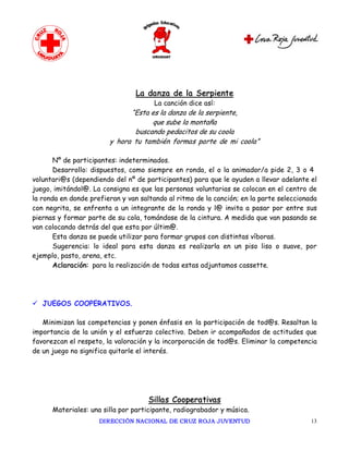 La danza de la Serpiente
                                       La canción dice así:
                              “Esta es la danza de la serpiente,
                                    que sube la montaña
                               buscando pedacitos de su coola
                        y hora tu también formas parte de mi coola”

       Nº de participantes: indeterminados.
       Desarrollo: dispuestos, como siempre en ronda, el o la animador/a pide 2, 3 o 4
voluntari@s (dependiendo del nº de participantes) para que le ayuden a llevar adelante el
juego, imitándol@. La consigna es que las personas voluntarias se colocan en el centro de
la ronda en donde prefieran y van saltando al ritmo de la canción; en la parte seleccionada
con negrita, se enfrenta a un integrante de la ronda y l@ invita a pasar por entre sus
piernas y formar parte de su cola, tomándose de la cintura. A medida que van pasando se
van colocando detrás del que esta por últim@.
       Esta danza se puede utilizar para formar grupos con distintas víboras.
       Sugerencia: lo ideal para esta danza es realizarla en un piso liso o suave, por
ejemplo, pasto, arena, etc.
       Aclaración: para la realización de todas estas adjuntamos cassette.




ü JUEGOS COOPERATIVOS.

   Minimizan las competencias y ponen énfasis en la participación de tod@s. Resaltan la
importancia de la unión y el esfuerzo colectivo. Deben ir acompañados de actitudes que
favorezcan el respeto, la valoración y la incorporación de tod@s. Eliminar la competencia
de un juego no significa quitarle el interés.




                                     Sillas Cooperativas
      Materiales: una silla por participante, radiograbador y música.
                     DIRECCIÓN NACIONAL DE CRUZ ROJA JUVENTUD                            13 
 