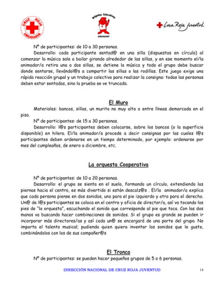 Nº de participantes: de 10 a 30 personas.
      Desarrollo: cada participante sentad@ en una silla (dispuestas en círculo) al
comenzar la música sale a bailar girando alrededor de las sillas, y en ese momento el/la
animador/a retira una o dos sillas, se detiene la música y todo el grupo debe buscar
donde sentarse, llevándol@s a compartir las sillas o las rodillas. Este juego exige una
rápida reacción grupal y un trabajo colectivo para realizar la consigna: todas las personas
deben estar sentadas, sino la prueba se ve truncada.



                                           El Muro
        Materiales: bancos, sillas, un murito no muy alto o entre líneas demarcada en el
piso.
      Nº de participantes: de 15 a 30 personas.
       Desarrollo: l@s participantes deben colocarse, sobre los bancos (o la superficie
disponible) en hilera. El/la animador/a procede a decir consignas por las cuales l@s
participantes deben ordenarse en un tiempo determinado, por ejemplo: ordenarse por
mes del cumpleaños, de enero a diciembre, etc.



                                  La orquesta Cooperativa

      Nº de participantes: de 10 a 20 personas.
      Desarrollo: el grupo se sienta en el suelo, formando un círculo, extendiendo las
piernas hacia el centro, es más divertido si están descalz@s . El/la animador/a explica
que cada persona piense en dos sonidos, uno para el pie izquierdo y otro para el derecho.
Un@ de l@s participantes se coloca en el centro y oficia de director/a, así va tocando los
pies de “la orquesta”, escuchando el sonido que corresponde al pie que toca. Con las dos
manos va buscando hacer combinaciones de sonidos. Si el grupo es grande se pueden ir
incorporar más directores/as y así cada un@ se encargará de una parte del grupo. No
importa el talento musical; pudiendo quien quiera inventar los sonidos que le guste,
combinándolos con los de sus compañer@s



                                          El Tronco
        Nº de participantes: se pueden hacer pequeños grupos de 5 o 6 personas.

                      DIRECCIÓN NACIONAL DE CRUZ ROJA JUVENTUD                           14 
 