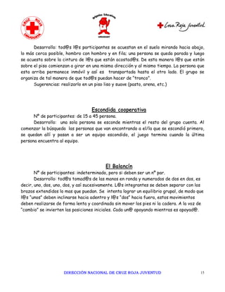 Desarrollo: tod@s l@s participantes se acuestan en el suelo mirando hacia abajo,
lo más cerca posible, hombro con hombro y en fila; una persona se queda parada y luego
se acuesta sobre la cintura de l@s que están acostad@s. De esta manera l@s que están
sobre el piso comienzan a girar en una misma dirección y al mismo tiempo. La persona que
esta arriba permanece inmóvil y así es transportada hasta el otro lado. El grupo se
organiza de tal manera de que tod@s puedan hacer de “tronco”.
      Sugerencias: realizarlo en un piso liso y suave (pasto, arena, etc.)




                                  Escondida cooperativa
      Nº de participantes: de 15 a 45 persona.
      Desarrollo: una sola persona se esconde mientras el resto del grupo cuenta. Al
comenzar la búsqueda las personas que van encontrando a el/la que se escondió primero,
se quedan allí y pasan a ser un equipo escondido, el juego termina cuando la última
persona encuentra al equipo.




                                         El Balancín
       Nº de participantes: indeterminado, pero si deben ser un nº par.
       Desarrollo: tod@s tomad@s de las manos en ronda y numerados de dos en dos, es
decir, uno, dos, uno, dos, y así sucesivamente. L@s integrantes se deben separar con los
brazos extendidos lo mas que puedan. Se intenta lograr un equilibrio grupal, de modo que
l@s “unos” deben inclinarse hacia adentro y l@s “dos” hacia fuera, estos movimientos
deben realizarse de forma lenta y coordinada sin mover los pies ni la cadera. A la voz de
“cambio” se invierten las posiciones iniciales. Cada un@ apoyando mientras es apoyad@.




                    DIRECCIÓN NACIONAL DE CRUZ ROJA JUVENTUD                           15 
 