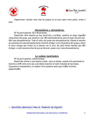 Sugerencias: realizar este tipo de juegos en un piso suave como pasto, arena o
símil.



                               Abrazadores y abrazadoras.
       Nº de participantes: 20 y 40 personas.
       Desarrollo: ésta mancha es muy divertida y cariñosa, consiste en elegir algun@s
integrantes del grupo, que vendrían a ser l@s manchadores/as, pero en lugar de esto son
l@s caza abrazadores/as. Todo el resto del grupo son abrazadores/as. Cuando la mancha
da comienzo los caza abrazadores/as intentan atrapar a los integrantes del grupo y éstos
el único refugio que tienen es el abrazo con el otro. De esta forma impiden que l@s
atrapen, si esto sucede antes de que se abracen pasan a ser caza abrazadores/as.



                                La cadena manchadora
      Nº de participantes: indeterminada.
      Desarrollo: similar a una mancha común, pero en donde, cuando el/la manchador/a
mancha a otr@, éste se le une y así deben manchar al resto tomados de las manos.
Siguiendo el razonamiento, la cadena irá en aumento hasta que tod@s terminen
enganchad@s.




ü DESAFÍOS GRUPALES PARA EL TRABAJO DE EQUIPO.

                      DIRECCIÓN NACIONAL DE CRUZ ROJA JUVENTUD                        18 
 