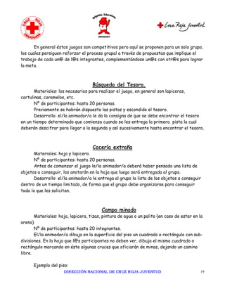 En general éstos juegos son competitivos pero aquí se proponen para un solo grupo,
los cuales persiguen reforzar el proceso grupal a través de propuestas que implique el
trabajo de cada un@ de l@s integrantes, complementándose un@s con otr@s para lograr
la meta.



                                    Búsqueda del Tesoro.
       Materiales: los necesarios para realizar el juego, en general son lapiceras,
cartulinas, caramelos, etc.
       Nº de participantes: hasta 20 personas.
       Previamente se habrán dispuesto las pistas y escondido el tesoro.
       Desarrollo: el/la animador/a le da la consigna de que se debe encontrar el tesoro
en un tiempo determinado que comienza cuando se les entrega la primera pista la cual
deberán descifrar para llegar a la segunda y así sucesivamente hasta encontrar el tesoro.



                                    Cacería extraña
       Materiales: hoja y lapicera.
       Nº de participantes: hasta 20 personas.
       Antes de comenzar el juego le/la animador/a deberá haber pensado una lista de
objetos a conseguir, los anotarán en la hoja que luego será entregada al grupo.
       Desarrollo: el/la animador/a le entrega al grupo la lista de los objetos a conseguir
dentro de un tiempo limitado, de forma que el grupo debe organizarse para conseguir
todo lo que les solicitan.



                                         Campo minado
       Materiales: hoja, lapicera, tizas, pintura de agua o un palito (en caso de estar en la
arena)
       Nº de participantes: hasta 20 integrantes.
       El/la animador/a dibuja en la superficie del piso un cuadrado o rectángulo con sub-
divisiones. En la hoja que l@s participantes no deben ver, dibuja el mismo cuadrado o
rectángulo marcando en éste algunas cruces que oficiarán de minas, dejando un camino
libre.

      Ejemplo del piso:
                      DIRECCIÓN NACIONAL DE CRUZ ROJA JUVENTUD                             19 
 
