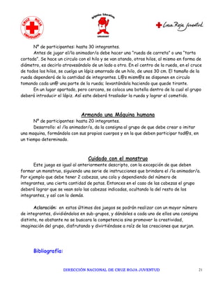 Nº de participantes: hasta 30 integrantes.
      Antes de jugar el/la animador/a debe hacer una “rueda de carreta” o una “torta
cortada”. Se hace un circulo con el hilo y se van atando, otros hilos, al mismo en forma de
diámetro, es decirlo atravesándolo de un lado a otro. En el centro de la rueda, en el cruce
de todos los hilos, se cuelga un lápiz amarrado de un hilo, de unos 30 cm. El tamaño de la
rueda dependerá de la cantidad de integrantes. L@s mism@s se disponen en circulo
tomando cada un@ una parte de la rueda; levantándola haciendo que quede tirante.
      En un lugar apartado, pero cercano, se coloca una botella dentro de la cual el grupo
deberá introducir el lápiz. Así este deberá trasladar la rueda y lograr el cometido.



                              Armando una Máquina humana
      Nº de participantes: hasta 20 integrantes.
      Desarrollo: el /la animador/a, da la consigna al grupo de que debe crear o imitar
una maquina, formándola con sus propios cuerpos y en la que deben participar tod@s, en
un tiempo determinado.



                                 Cuidado con el monstruo
      Este juego es igual al anteriormente descripto, con la excepción de que deben
formar un monstruo, siguiendo una serie de instrucciones que brindara el /la animador/a.
Por ejemplo que debe tener 2 cabezas, una cola y dependiendo del número de
integrantes, una cierta cantidad de patas. Entonces en el caso de las cabezas el grupo
deberá lograr que se vean solo las cabezas indicadas, ocultando la del resto de los
integrantes, y así con lo demás.

       Aclaración: en estos últimos dos juegos se podrán realizar con un mayor número
de integrantes, dividiéndolos en sub-grupos, y dándoles a cada uno de ellos una consigna
distinta, no obstante no se buscara la competencia sino promover la creatividad,
imaginación del grupo, disfrutando y divirtiéndose a raíz de las creaciones que surjan.




      Bibliografía:


                      DIRECCIÓN NACIONAL DE CRUZ ROJA JUVENTUD                             21 
 