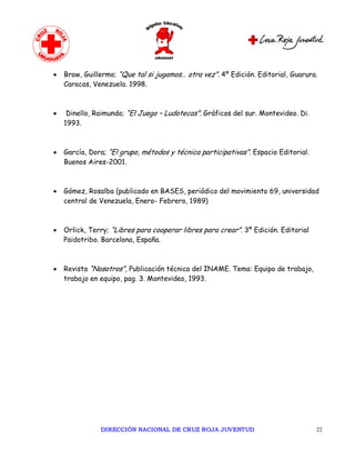 ·   Brow, Guillermo; “Que tal si jugamos… otra vez”. 4º Edición. Editorial, Guarura.
    Caracas, Venezuela. 1998.



·    Dinello, Raimundo; “El Juego – Ludotecas”. Gráficos del sur. Montevideo. Di.
    1993.



·   García, Dora; “El grupo, métodos y técnica participativas”. Espacio Editorial.
    Buenos Aires-2001.



·   Gómez, Rosalba (publicado en BASES, periódico del movimiento 69, universidad
    central de Venezuela, Enero- Febrero, 1989)



·   Orlick, Terry; “Libres para cooperar libres para crear”. 3º Edición. Editorial
    Paidotribo. Barcelona, España.



·   Revista “Nosotros”, Publicación técnica del INAME. Tema: Equipo de trabajo,
    trabajo en equipo, pag. 3. Montevideo, 1993.




               DIRECCIÓN NACIONAL DE CRUZ ROJA JUVENTUD                              22
 
