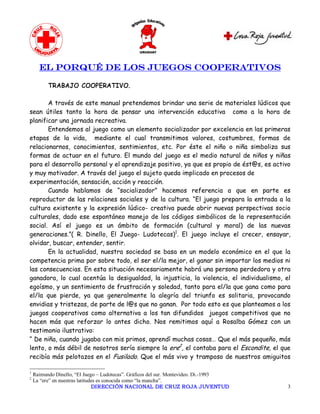 EL PORQUÉ DE LOS JUEGOS COOPERATIVOS

           TRABAJO COOPERATIVO.

       A través de este manual pretendemos brindar una serie de materiales lúdicos que
sean útiles tanto la hora de pensar una intervención educativa como a la hora de
planificar una jornada recreativa.
       Entendemos al juego como un elemento socializador por excelencia en las primeras
etapas de la vida, mediante el cual transmitimos valores, costumbres, formas de
relacionarnos, conocimientos, sentimientos, etc. Por éste el niño o niña simboliza sus
formas de actuar en el futuro. El mundo del juego es el medio natural de niños y niñas
para el desarrollo personal y el aprendizaje positivo, ya que es propio de ést@s, es activo
y muy motivador. A través del juego el sujeto queda implicado en procesos de
experimentación, sensación, acción y reacción.
       Cuando hablamos de “socializador” hacemos referencia a que en parte es
reproductor de las relaciones sociales y de la cultura. “El juego prepara la entrada a la
cultura existente y la expresión lúdico- creativa puede abrir nuevas perspectivas socio
culturales, dado ese espontáneo manejo de los códigos simbólicos de la representación
social. Así el juego es un ámbito de formación (cultural y moral) de las nuevas
generaciones.”( R. Dinello, El Juego- Ludotecas)1. El juego incluye el crecer, ensayar,
olvidar, buscar, entender, sentir.
       En la actualidad, nuestra sociedad se basa en un modelo económico en el que la
competencia prima por sobre todo, el ser el/la mejor, el ganar sin importar los medios ni
las consecuencias. En esta situación necesariamente habrá una persona perdedora y otra
ganadora, lo cual acentúa la desigualdad, la injusticia, la violencia, el individualismo, el
egoísmo, y un sentimiento de frustración y soledad, tanto para el/la que gana como para
el/la que pierde, ya que generalmente la alegría del triunfo es solitaria, provocando
envidias y tristezas, de parte de l@s que no ganan. Por todo esto es que planteamos a los
juegos cooperativos como alternativa a los tan difundidos juegos competitivos que no
hacen más que reforzar lo antes dicho. Nos remitimos aquí a Rosalba Gómez con un
testimonio ilustrativo:
“ De niña, cuando jugaba con mis primos, aprendí muchas cosas… Que el más pequeño, más
lento, o más débil de nosotros sería siempre la ere2, el contaba para el Escondite, el que
recibía más pelotazos en el Fusilado. Que el más vivo y tramposo de nuestros amiguitos 

1 
     Raimundo Dinello, “El Juego – Ludotecas”. Gráficos del sur. Montevideo. Di.­1993 
2 
     La “ere” en nuestras latitudes es conocida como “la mancha”.
                                 DIRECCIÓN NACIONAL DE CRUZ ROJA JUVENTUD                 3 
 