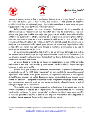 terminaría siempre primero. Que el que llegara último a la meta era un “burro”, el objeto
de todas las burlas. Que el más fuerte, más avispado o más grande de nosotros
establecería al final las reglas del juego… Sobretodo, aprendí que lo importante era ganar
y que perder podía echar por tierra toda la diversión.”3
       Reflexionando acerca de esto creemos fundamental la incorporación de
alternativas lúdicas “cooperativas” que reviertan este tipo de experiencias. Haciendo
posible que jugar con otr@s sea mejor que jugar contra otr@s, superando desafíos
junt@s y no superando a otr@s, haciendo de la experiencia lúdica un pleno disfrute
colectivo, sin frustraciones, en el que la estima de un@ no sea a costa de l@s otr@s.
Favoreciendo la participación de tod@s, en contraste con los juegos de competencia en
donde se busca derrotar a l@s demás para obtener un premio que llegará solo a un@s
poc@s, l@s que tienen más aptitudes físicas o mentales, disminuyendo a su vez la
participación y la motivación del resto.
       En una situación cooperativa, los objetivos de las personas del grupo solo podrán
ser alcanzados en la medida que los objetivos individuales se concreten. En contraste, en
una situación competitiva la concreción de los objetivos de uno de los individuos impide la
consecución de los de l@s demás.
       Lo que se busca a través de los juegos de cooperación, es que niñ@s aprendan
disfrutando a ser más considerad@s y conscientes con l@s otr@s y logren trabajar
buscando lo mejor para tod@s.
       Muchas veces, por ejemplo, en exámenes o evaluaciones, se prohibe la cooperación,
entendiendo que el /la niñ@ debe “superarse”; en este sentido la superación personal
“aplastaría” a l@s otr@s. Cosa que no es cierta, la cooperación implicaría la participación
de tod@s para alcanzar las metas. Igualmente somos conscientes de que algunas veces
ocurre un “descanso” por parte de algun@s de l@s integrantes del grupo en l@s demás,
pero consideramos que esto se da por una escasa motivación a la participación grupal, al
trabajo de equipo y a la cooperación.
       Al enfrentarnos a los juegos cooperativos vislumbramos lo arraigada que está la
cultura hegemónica a través de la imposibilidad de desprendernos de los esquemas
tradicionales del juego, “yo gano - vos perdés”, perdiendo sentido el juego, para much@s
el hecho de que esto no ocurra; el desafío está en poder transformar estos esquemas en
un todos y todas ganamos. Cooperación y superación van juntas. 




3 
 Rosalba Gómez (publicado en BASES, periódico del movimiento 69, universidad central de Venezuela, Enero­ Febrero, 
1989)
                          DIRECCIÓN NACIONAL DE CRUZ ROJA JUVENTUD                                                  4 
 