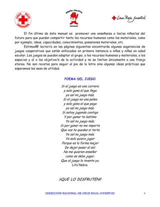 El fin último de éste manual es promover una enseñanza a los/as niños/as del
futuro para que puedan compartir tanto los recursos humanos como los materiales, como
por ejemplo, ideas, capacidades, conocimientos, posesiones materiales, etc.
      Estimad@ lector/a en las páginas siguientes encontrarás algunas sugerencias de
juegos cooperativos que están enfocados en primera instancia a niños y niñas en edad
escolar. Los juegos se pueden adaptar al grupo, a los recursos humanos y materiales, a los
espacios y al o los objetivo/s de la actividad y no se limitan únicamente a una franja
etarea. No son recetas para seguir al pie de la letra sino algunas ideas prácticas que
esperamos les sean de utilidad.


                                  POEMA DEL JUEGO

                               Si el juego es una carrera
                                 y solo gana el que llega
                                   yo así no juego más.
                                 Si el juego es una pelea
                                 y solo gana el que pega
                                   yo así no juego más.
                                Si estoy jugando contigo
                                  Y por ganar te lastimo
                                   Yo así no juego más.
                               Si por ganar no me importa
                               Que vos te quedes si torta
                                   Yo así no juego más.
                                   Yo solo quiero jugar
                                Porque es la forma mejor
                                  De dejar pasar el sol.
                                 No me quieran enseñar
                                   como se debe jugar,
                               Que el juego lo invente yo.
                                       Lito Nebia.



                              ¡¡QUE LO DISFRUTEN!!


                     DIRECCIÓN NACIONAL DE CRUZ ROJA JUVENTUD                            6 
 