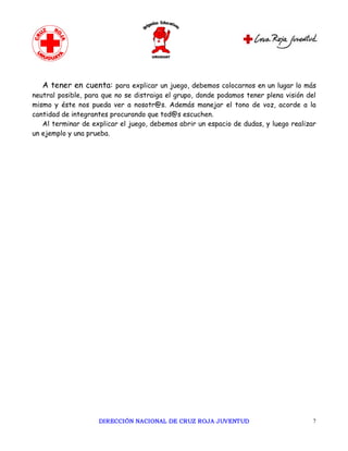 A tener en cuenta: para explicar un juego, debemos colocarnos en un lugar lo más
neutral posible, para que no se distraiga el grupo, donde podamos tener plena visión del
mismo y éste nos pueda ver a nosotr@s. Además manejar el tono de voz, acorde a la
cantidad de integrantes procurando que tod@s escuchen.
   Al terminar de explicar el juego, debemos abrir un espacio de dudas, y luego realizar
un ejemplo y una prueba.




                    DIRECCIÓN NACIONAL DE CRUZ ROJA JUVENTUD                           7 
 