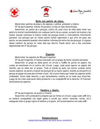 Baile con pelota de playa.
      Materiales: pelotas de playa o de esponja, o globos, grabador y música.
      Nº de participantes: mínimo 10 persona, no hay un tope determinado.
      Desarrollo: se juntan de a parejas, cuatro de cada cinco de ellas debe tener una
pelota (o similar) sosteniéndola con cualquier parte de su cuerpo, excepto los brazos y las
manos. Cuando comienza la música todas las parejas bailan e intercambian información
personal. Las parejas que no tienen pelota bailan esperando a que otra les pase una
pelota, en ese momento pueden intercambiar información entre las dos parejas. Si alguien
desea cambiar de pareja no tiene más que decirlo. Puede durar una o dos canciones
dependiendo del nº de parejas.



                                        Zapatos
      Materiales: los zapatos de l@s participantes
      Nº de participantes: lo hemos realizado con un grupo de hasta ochenta personas.
      Desarrollo: el grupo se debe parar en círculo y tod@s se quitan un zapato, los
cuales se amontonan en el centro del círculo. Luego, cada quien agarra un zapato del
montón, que no debe ser el propio. Todo el mundo se pone con mucho cuidado estos
nuevos zapatos, se paran y buscan las parejas de su nuevo zapato. Cuando se encuentra la
pareja se pegan los pies para formar el par. Así ocurre hasta que todos los zapatos estén
ordenados, tarea nada sencilla, y que normalmente resulta en un nudo muy divertido.
Luego de las risas cada quien debe presentar a su compañer@ de la derecha. Al finalizar
devolvemos los zapatos.



                                  Nombre y Gesto.
      Nº de participantes: de quince a treinta.
      Desarrollo: el/la animador/a propone que se forme un círculo. Luego cada un@ dice
su nombre acompañado con algún gesto o acción (ej: saltar, moverse, reírse, etc.)
enseguida todo el grupo repite el nombre y el gesto. Así sucesivamente con cada un@.




                                    Rompecabezas
                     DIRECCIÓN NACIONAL DE CRUZ ROJA JUVENTUD                             9 
 