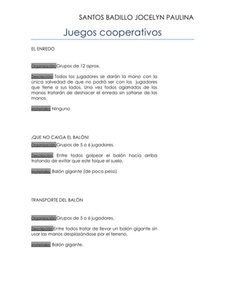 SANTOS BADILLO JOCELYN PAULINA

Juegos cooperativos
EL ENREDO

Organización:Grupos

de 12 aprox.

Todos los jugadores se darán la mano con la
única salvedad de que no podrá ser con los jugadores
que tiene a sus lados. Una vez todos agarrados de las
manos tratarán de deshacer el enredo sin soltarse de las
manos.
Descripción:

Materiales:

¡QUE

Ninguno

NO CAIGA EL BALÓN!

Organización:Grupos

de 5 o 6 jugadores.

Entre todos golpear el balón hacia arriba
tratando de evitar que este toque el suelo.
Descripción:

Materiales:

Balón gigante (de poco peso)

TRANSPORTE DEL BALÓN

Organización:Grupos

de 5 o 6 jugadores.

Descripción:Entre

todos tratar de llevar un balón gigante sin
usar las manos desplazándose por el terreno.
Materiales:

Balón gigante.

 