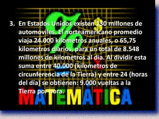 3. En Estados Unidos existen 130 millones de
   automoviles. El norteamericano promedio
   viaja 24.000 kilometros anuales, o 65,75
   kilometros diarios, para un total de 8.548
   millones de kilometros al dia. Al dividir esta
   suma entre 40.000 (kilometros de
   circunferencia de la Tierra) y entre 24 (horas
   del día) se obtienen: 9.000 vueltas a la
   Tierra por hora.
 