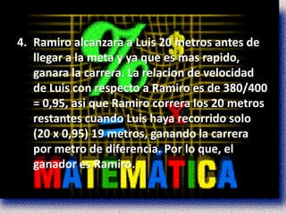 4. Ramiro alcanzara a Luis 20 metros antes de
   llegar a la meta y ya que es mas rapido,
   ganara la carrera. La relacion de velocidad
   de Luis con respecto a Ramiro es de 380/400
   = 0,95, asi que Ramiro correra los 20 metros
   restantes cuando Luis haya recorrido solo
   (20 x 0,95) 19 metros, ganando la carrera
   por metro de diferencia. Por lo que, el
   ganador es Ramiro.
 