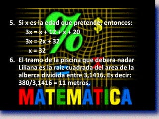 5. Si x es la edad que pretende, entonces:
      3x = x + 12 + x + 20
      3x = 2x + 32
        x = 32
6. El tramo de la piscina que debera nadar
   Liliana es la raiz cuadrada del area de la
   alberca dividida entre 3,1416. Es decir:
   380/3,1416 = 11 metros.
 