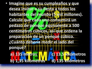 • Imagine que es su cumpleaños y que
  desea invitar a su fiesta a todos los
  habitantes del mundo (5 mil millones).
  Calcule que cada uno consumirá un
  pedazo de ponqué equivalente a 500
  centímetros cúbicos, así que ordena la
  preparación de un ponqué cúbico.
  ¿Cuánto debería medir el lado del
  ponqué?
   a) 135 metros          c) 13,5 kilómetros
   b) 1,35 kilómetros d) 135 kilómetros
 