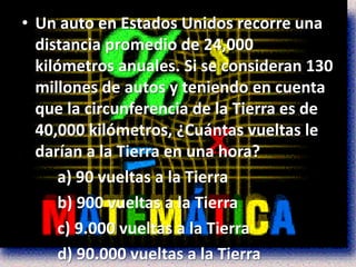 • Un auto en Estados Unidos recorre una
  distancia promedio de 24,000
  kilómetros anuales. Si se consideran 130
  millones de autos y teniendo en cuenta
  que la circunferencia de la Tierra es de
  40,000 kilómetros, ¿Cuántas vueltas le
  darían a la Tierra en una hora?
      a) 90 vueltas a la Tierra
      b) 900 vueltas a la Tierra
      c) 9.000 vueltas a la Tierra
      d) 90.000 vueltas a la Tierra
 