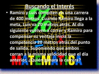 Buscando el Interés
• Ramiro y Luis compiten en una carrera
  de 400 metros. Cuando Ramiro llega a la
  meta, Luis va 20 metros atrás. Al día
  siguiente vuelven a correr y Ramiro para
  compensar su ventaja inicia la
  competencia 20 metros atrás del punto
  de salida. Suponiendo que ambos
  corran a la misma velocidad que el día
  anterior, ¿Quién ganara la carrera?
 