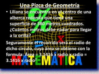 Una Pizca de Geometría
• Liliana se encuentra en el centro de una
  alberca redonda que tiene una
  superficie de 380 metros cuadrados.
  ¿Cuántos metros debe nadar para llegar
  a la orilla?
Seguramente el recorrido será el radio de
dicho circulo, cuya área se obtiene con la
formula: Área = 3.1416 x radio x radio =
3.1416 x radio2
 