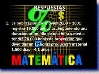 RESPUESTAS

1. La publicacion t.v. movies 2000 – 2001
   registra 16.000 peliculas. Suponiendo una
   duracion promedio de una hora y media
   tendrá 24.000 horas de proyeccion que
   divididas en 16 horas produciran material
   1.500 dias = 4.1 años.
 