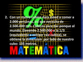 2. Con un metro cubico dara usted a comer a
   2.000 personas, así que necesita de
   2.500.000 mts. Cúbicos para dar ponque al
   mundo. Elevando 2.500.000 a la 1/3
   (equivalente a extraer raiz cubica), se
   obtiene la dimension por lado de nuestro
   cubo: 135 metros.
 