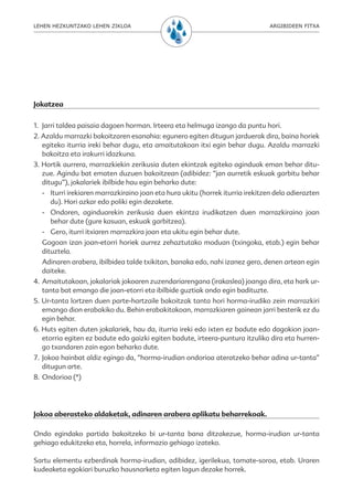 LEHEN HEZKUNTZAKO LEHEN ZIKLOA                                                 ARGIBIDEEN FITXA




Jokatzea

1. Jarri taldea paisaia dagoen horman. Irteera eta helmuga izango da puntu hori.
2. Azaldu marrazki bakoitzaren esanahia: egunero egiten ditugun jarduerak dira, baina horiek
   egiteko iturria ireki behar dugu, eta amaitutakoan itxi egin behar dugu. Azaldu marrazki
   bakoitza eta irakurri idazkuna.
3. Hortik aurrera, marrazkiekin zerikusia duten ekintzak egiteko aginduak eman behar ditu-
   zue. Agindu bat ematen duzuen bakoitzean (adibidez: “jan aurretik eskuak garbitu behar
   ditugu”), jokalariek ibilbide hau egin beharko dute:
  - Iturri irekiaren marrazkiraino joan eta hura ukitu (horrek iturria irekitzen dela adierazten
    du). Hori azkar edo poliki egin dezakete.
  - Ondoren, aginduarekin zerikusia duen ekintza irudikatzen duen marrazkiraino joan
    behar dute (gure kasuan, eskuak garbitzea).
  - Gero, iturri itxiaren marrazkira joan eta ukitu egin behar dute.
  Gogoan izan joan-etorri horiek aurrez zehaztutako moduan (txingoka, etab.) egin behar
  dituztela.
  Adinaren arabera, ibilbidea talde txikitan, banaka edo, nahi izanez gero, denen artean egin
  daiteke.
4. Amaitutakoan, jokalariak jokoaren zuzendariarengana (irakaslea) joango dira, eta hark ur-
   tanta bat emango die joan-etorri eta ibilbide guztiak ondo egin badituzte.
5. Ur-tanta lortzen duen parte-hartzaile bakoitzak tanta hori horma-irudiko zein marrazkiri
   emango dion erabakiko du. Behin erabakitakoan, marrazkiaren gainean jarri besterik ez du
   egin behar.
6. Huts egiten duten jokalariek, hau da, iturria ireki edo ixten ez badute edo dagokion joan-
   etorria egiten ez badute edo gaizki egiten badute, irteera-puntura itzuliko dira eta hurren-
   go txandaren zain egon beharko dute.
7. Jokoa hainbat aldiz egingo da, “horma-irudian ondorioa ateratzeko behar adina ur-tanta”
   ditugun arte.
8. Ondorioa (*)




Jokoa aberasteko aldaketak, adinaren arabera aplikatu beharrekoak.

Ondo egindako partida bakoitzeko bi ur-tanta bana ditzakezue, horma-irudian ur-tanta
gehiago edukitzeko eta, horrela, informazio gehiago izateko.

Sartu elementu ezberdinak horma-irudian, adibidez, igerilekua, tomate-soroa, etab. Uraren
kudeaketa egokiari buruzko hausnarketa egiten lagun dezake horrek.
 
